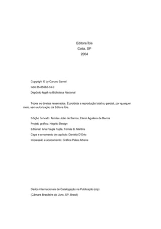 Editora Íbis
Cotia, SP
2004
Copyright © by Caruso Samel
Isbn 85-85582-34-0
Depósito legal na Biblioteca Nacional
Todos os direitos reservados. É proibida a reprodução total ou parcial, por qualquer
meio, sem autorização da Editora Íbis.
Edição de texto: Alcides João de Barros, Elenir Aguilera de Barros
Projeto gráfico: Negrito Design
Editorial: Ana Paujla Fujita, Tomás B. Martins
Capa e ornamento de capítulo: Daniela D’Orto
Impressão e acabamento: Gráfica Palas Athena
Dados internacionais de Catalogação na Publicação (cip)
(Câmara Brasileira do Livro, SP, Brasil)
 