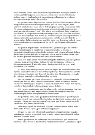 escola. Portanto, sei que somos a somatória dos pensamentos e das ações de todas as
criaturas, de todos os países, todos movidos pelos mesmos anseios, trabalhando,
também, para a evolução cultural da humanidade, a qual devemos ter o máximo
empenho de preservar através das gerações.
SEI que as correntes do pensamento emanam de bilhões de criaturas que habitam
este planeta e funcionam eletromagneticamente, pelo seu efeito conjunto, todos
recebendo a influência de todos, através de forças poderosas sob a lei de causa e efeito.
Em resumo: cada pensamento que tenho, cada sentimento (emoção) que transmito
provoca sempre alguma espécie de efeito sobre o meu semelhante, física, emocional e
mentalmente. Se este pensamento é expresso em palavras, exerce um efeito imediato e,
por vezes, duradouro sobre mim mesmo. Se multiplico isso por todos os pensamentos e
todos os sentimentos que ocorrem simultaneamente em todas as mentes de todas as
pessoas na face da Terra, terei apenas uma idéia muito vaga do colossal poder de causa e
efeito atuando sobre o conjunto das consciências. Sei que é impossível fugir dessa
influência.
SEI que a lei do pensamento funciona assim: o igual atrai o igual e o contrário
repele o contrário; dito de outra forma, os pensamentos afins se atraem e os
pensamentos contrários se repelem. Então, atraindo o mal, estou me afastando do bem.
São as duas correntes possíveis, incompatíveis entre si, dentro da lei de causa e efeito,
não havendo, portanto, outra alternativa senão as duas referidas.
SE eu tiver medo, atrairei pensamentos carregados de temores, que são negativos,
e eu sou o único responsável pelo mal que vier a me acontecer; ao contrário, se
alimentar pensamentos de alto valor moral e de otimismo, atrairei o bem e serei
mentalmente bem assistido.
HÁ muito deixei a vida puramente instintiva, própria dos animais inferiores, onde
impera a lei da sobrevivência do mais forte (força física) e do mais adaptável. A minha
força (força espiritual) está mais desenvolvida, e isto faz a diferença entre a evolução
das espécies e a evolução espiritual na qual me encontro.
PRECISO ressaltar que possuo o livre-arbítrio e isso me faz diferente dos demais
animais; por isso, não posso e não devo me submeter a nada; ao contrário, a minha
condição me permite que eu mude não só o que está ao meu redor como a mim mesmo,
como força direcionada à evolução, sempre a serviço do bem.
SOU e sempre serei otimista incorrigível para poder enfrentar a prova da vida; para
isso, sempre planejarei bons acontecimentos, sempre acreditando que as coisas
acontecerão para melhor e assegurando que assim ocorrerá.
SEI que não há limite para o que pode ser dominado e realizado quando alguém
enfrenta a prova da vida com essa filosofia; tudo o que é preciso é ser responsável pelos
meus atos e isto eu serei, pelo que posso afirmar que o meu limite é o poder da minha
vontade e da ação do meu livre-arbítrio.
DEVO pagar o preço dos meus erros e colher o sucesso dos meus acertos, tudo
dentro da lei de causa e efeito, pois nada acontece por acaso.
SEI que, por mais bem-intencionado que alguém esteja para comigo, ninguém
poderá pensar como eu penso, sentir como eu sinto, e saber o que realmente é melhor
para mim, exceto eu mesmo.
TENHO que aprender, por isso mesmo, em cada encarnação, pelo processo das
tentativas e erros, através do desenrolar da vida (trajetória evolutiva), enfrentando-a por
 