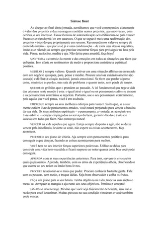 Síntese final
Ao chegar ao final desta jornada, acreditamos que você compreendeu claramente
o valor dos preceitos e das mensagens contidas nesses preceitos, que motivaram, com
certeza, o seu interesse. Essas técnicas de automotivação sensibilizaram-no para vencer
fracassos e transformá-los em sucessos. O que se segue é mais uma reafirmação dos
preceitos vistos do que propriamente um resumo. Recomendamos valer-se sempre do
conteúdo inteiro – que por si só já é uma condensação – de cada uma dessas sugestões,
lendo-as e relendo-as sempre que precisar encontrar forças para prosseguir na luta pela
vida. Pense, raciocine, medite e aja. Não deixe para amanhã, faça hoje!
MANTENHA o controle da mente e das emoções em todas as situações que tiver que
enfrentar. Isso afasta os sentimentos de medo e proporciona assistência espiritual
positiva.
MEDITAR é sempre valioso. Quando estiver em uma situação aflitiva ou enrascado
com um negócio qualquer, pare, pense e medite. Procure analisar cuidadosamente a(s)
causa(s) e dê-lhe(s) solução racional, jamais emocional. Se tiver que perder alguma
coisa, minimize as perdas, mas saia do problema o quanto antes, sem perda de tempo.
QUEBRE os grilhões que o prendem ao passado. A lei fundamental que rege a vida
das criaturas neste mundo é esta: o igual atrai o igual ou os pensamentos afins se atraem
e os pensamentos contrários se repelem. Portanto, use o seu pensamento corretamente,
pois aquilo que você pensa, você é em essência.
EMPREGUE sempre os seus melhores esforços para vencer. Saiba que, se a sua
mente estiver livre de pensamentos errados, você estará preparado para vencer a batalha
da sua vida. Os seus atributos espirituais – o pensamento, a vontade, o raciocínio e o
livre-arbítrio – sempre empregados ao serviço do bem, garantir-lhe-ão o êxito e o
sucesso em tudo que fizer. Não esmoreça nunca!
VENCEM na vida aqueles que agem. Esteja sempre disposto a agir, não se deixe
vencer pela indolência, levante-se cedo, não espere as coisas acontecerem, faça
acontecer.
PREPARE o seu plano de vitória. Aja sempre com pensamentos positivos para
conseguir o que desejar, fazendo as coisas acontecerem para melhor.
VOCÊ tem no seu interior forças superiores poderosas. Utilize-se delas para
construir uma vida bem-sucedida e ficará surpreso ao notar quanta coisa boa você pode
conseguir.
APRENDA com as suas experiências anteriores. Para isso, servem os erros pelos
quais já passamos. Aprenda, também, com os erros da experiência alheia, observando o
que ocorre ao seu redor ou lendo bons livros.
PROCURE relacionar-se o mais que puder. Procure conhecer bastante gente. Fale
com as pessoas, sem medo, e troque idéias. Seja bom observador e colha os frutos.
FAÇA um plano para o seu futuro. Tenha objetivos na vida, trace as suas metas e
mexa-se. Arregace as mangas e aja rumo aos seus objetivos. Persista e vencerá!
JAMAIS se desencoraje. Mesmo que você seja fisicamente deficiente, isso não é
razão para você desanimar. Muitas pessoas na sua condição venceram e você também
pode vencer.
 
