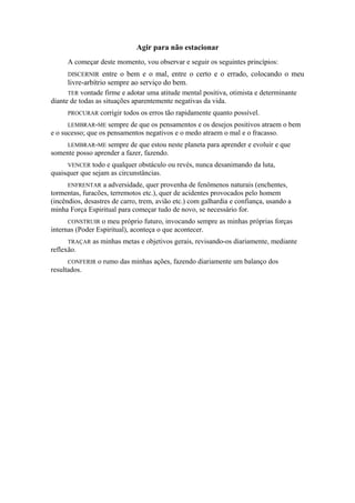 Agir para não estacionar
A começar deste momento, vou observar e seguir os seguintes princípios:
DISCERNIR entre o bem e o mal, entre o certo e o errado, colocando o meu
livre-arbítrio sempre ao serviço do bem.
TER vontade firme e adotar uma atitude mental positiva, otimista e determinante
diante de todas as situações aparentemente negativas da vida.
PROCURAR corrigir todos os erros tão rapidamente quanto possível.
LEMBRAR-ME sempre de que os pensamentos e os desejos positivos atraem o bem
e o sucesso; que os pensamentos negativos e o medo atraem o mal e o fracasso.
LEMBRAR-ME sempre de que estou neste planeta para aprender e evoluir e que
somente posso aprender a fazer, fazendo.
VENCER todo e qualquer obstáculo ou revés, nunca desanimando da luta,
quaisquer que sejam as circunstâncias.
ENFRENTAR a adversidade, quer provenha de fenômenos naturais (enchentes,
tormentas, furacões, terremotos etc.), quer de acidentes provocados pelo homem
(incêndios, desastres de carro, trem, avião etc.) com galhardia e confiança, usando a
minha Força Espiritual para começar tudo de novo, se necessário for.
CONSTRUIR o meu próprio futuro, invocando sempre as minhas próprias forças
internas (Poder Espiritual), aconteça o que acontecer.
TRAÇAR as minhas metas e objetivos gerais, revisando-os diariamente, mediante
reflexão.
CONFERIR o rumo das minhas ações, fazendo diariamente um balanço dos
resultados.
 