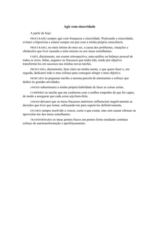 Agir com sinceridade
A partir de hoje:
PROCURAREI sempre agir com franqueza e sinceridade. Praticando a sinceridade,
evitarei a hipocrisia e estarei sempre em paz com a minha própria consciência.
PROCURAREI, no mais íntimo do meu ser, a causa dos problemas, situações e
obstáculos que tiver causado a mim mesmo ou aos meus semelhantes.
FAREI, diariamente, um exame retrospectivo, auto-análise ou balanço pessoal de
todos os erros, faltas, enganos ou fracassos que tenha tido, tendo por objetivo
transformá-los em sucessos nas minhas novas tarefas.
PROJETAREI, diariamente, bem claro na minha mente, o que quero fazer e, em
seguida, dedicarei todo o meu esforço para conseguir atingir o meu objetivo.
DEDICAREI às pequenas tarefas a mesma parcela de entusiasmo e esforço que
dedico às grandes atividades.
JAMAIS subestimarei a minha própria habilidade de fazer as coisas certas.
CUMPRIREI as tarefas que me couberem com o melhor empenho de que for capaz,
de modo a assegurar que cada coisa seja bem-feita.
JAMAIS deixarei que os meus fracassos anteriores influenciem negativamente as
decisões que tiver que tomar, esforçando-me para superá-los definitivamente.
ESTAREI sempre resolvido a vencer, custe o que custar, mas sem causar ofensas ou
aproveitar-me dos meus semelhantes.
TRANSFORMAREI os meus pontos fracos em pontos fortes mediante contínuo
esforço de autotransformação e aperfeiçoamento.
 