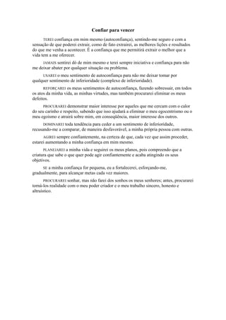 Confiar para vencer
TEREI confiança em mim mesmo (autoconfiança), sentindo-me seguro e com a
sensação de que poderei extrair, como de fato extrairei, as melhores lições e resultados
do que me venha a acontecer. É a confiança que me permitirá extrair o melhor que a
vida tem a me oferecer.
JAMAIS sentirei dó de mim mesmo e terei sempre iniciativa e confiança para não
me deixar abater por qualquer situação ou problema.
USAREI o meu sentimento de autoconfiança para não me deixar tomar por
qualquer sentimento de inferioridade (complexo de inferioridade).
REFORÇAREI os meus sentimentos de autoconfiança, fazendo sobressair, em todos
os atos da minha vida, as minhas virtudes, mas também procurarei eliminar os meus
defeitos.
PROCURAREI demonstrar maior interesse por aqueles que me cercam com o calor
do seu carinho e respeito, sabendo que isso ajudará a eliminar o meu egocentrismo ou o
meu egoísmo e atrairá sobre mim, em conseqüência, maior interesse dos outros.
DOMINAREI toda tendência para ceder a um sentimento de inferioridade,
recusando-me a comparar, de maneira desfavorável, a minha própria pessoa com outras.
AGIREI sempre confiantemente, na certeza de que, cada vez que assim proceder,
estarei aumentando a minha confiança em mim mesmo.
PLANEJAREI a minha vida e seguirei os meus planos, pois compreendo que a
criatura que sabe o que quer pode agir confiantemente e acaba atingindo os seus
objetivos.
SE a minha confiança for pequena, eu a fortalecerei, esforçando-me,
gradualmente, para alcançar metas cada vez maiores.
PROCURAREI sonhar, mas não farei dos sonhos os meus senhores; antes, procurarei
torná-los realidade com o meu poder criador e o meu trabalho sincero, honesto e
altruístico.
 