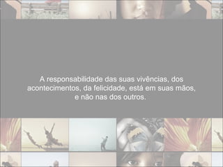 A responsabilidade das suas vivências, dos acontecimentos, da felicidade, está em suas mãos, e não nas dos outros.  