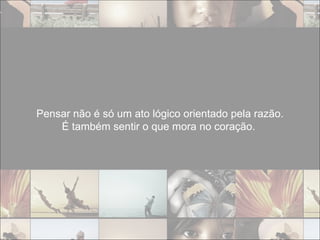 Pensar não é só um ato lógico orientado pela razão. É também sentir o que mora no coração.  