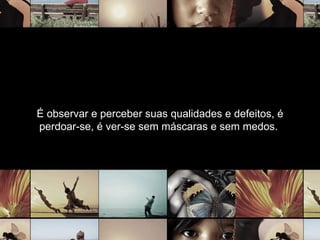 É observar e perceber suas qualidades e defeitos, é perdoar-se, é ver-se sem máscaras e sem medos.  