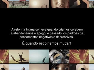 A reforma íntima começa quando criamos coragem e abandonamos o apego, o passado, os padrões de pensamentos negativos e depressivos.  É quando escolhemos mudar!  