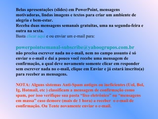 Belas apresentações (slides) em PowerPoint, mensagens motivadoras, lindas imagens e textos para criar um ambiente de alegria e bem-estar. Receba duas mensagens semanais gratuitas, uma na segunda-feira e outra na sexta. Basta  clicar aqui  e ou enviar um e-mail para:    [email_address]   não precisa escrever nada no e-mail, nem no campo assunto é só enviar o e-mail e daí a pouco você recebe uma mensagem de confirmação, a qual deve novamente somente clicar em responder sem escrever nada no e-mail, clique em Enviar e já estará inscrito(a) para receber as mensagens.  NOTA: Alguns sistemas Anti-Spam antigos ou ineficientes (Uol, Bol, Ig, Hotmail, etc ) classificam a mensagem de confirmação como spam, por isso verifique sua pasta “lixo eletrônico” ou “mensagens em massa” caso demore (mais de 1 hora) a receber  o e-mail de confirmação. Ou Tente novamente enviar o e-mail. 
