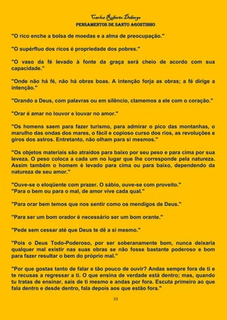 Carlos Roberto Deberge
PENSAMENTOS DE SANTO AGOSTINHO
10
"O rico enche a bolsa de moedas e a alma de preocupação."
"O supérfluo dos ricos é propriedade dos pobres."
"O vaso da fé levado à fonte da graça será cheio de acordo com sua
capacidade."
"Onde não há fé, não há obras boas. A intenção forja as obras; a fé dirige a
intenção."
"Orando a Deus, com palavras ou em silêncio, clamemos a ele com o coração."
"Orar é amar no louvor e louvar no amor."
"Os homens saem para fazer turismo, para admirar o pico das montanhas, o
marulho das ondas dos mares, o fácil e copioso curso dos rios, as revoluções e
giros dos astros. Entretanto, não olham para si mesmos."
"Os objetos materiais são atraídos para baixo por seu peso e para cima por sua
leveza. O peso coloca a cada um no lugar que lhe corresponde pela natureza.
Assim também o homem é levado para cima ou para baixo, dependendo da
natureza de seu amor."
"Ouve-se o eloqüente com prazer. O sábio, ouve-se com proveito."
"Para o bem ou para o mal, de amor vive cada qual."
"Para orar bem temos que nos sentir como os mendigos de Deus."
"Para ser um bom orador é necessário ser um bom orante."
"Pede sem cessar até que Deus te dê a si mesmo."
"Pois o Deus Todo-Poderoso, por ser soberanamente bom, nunca deixaria
qualquer mal existir nas suas obras se não fosse bastante poderoso e bom
para fazer resultar o bem do próprio mal."
"Por que gostas tanto de falar e tão pouco de ouvir? Andas sempre fora de ti e
te recusas a regressar a ti. O que ensina de verdade está dentro; mas, quando
tu tratas de ensinar, sais de ti mesmo e andas por fora. Escuta primeiro ao que
fala dentro e desde dentro, fala depois aos que estão fora."
 