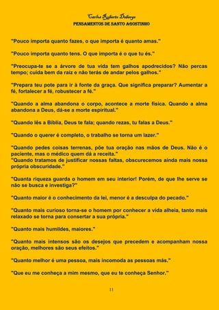 Carlos Roberto Deberge
PENSAMENTOS DE SANTO AGOSTINHO
11
"Pouco importa quanto fazes, o que importa é quanto amas."
"Pouco importa quanto tens. O que importa é o que tu és."
"Preocupa-te se a árvore de tua vida tem galhos apodrecidos? Não percas
tempo; cuida bem da raiz e não terás de andar pelos galhos."
"Prepara teu pote para ir à fonte da graça. Que significa preparar? Aumentar a
fé, fortalecer a fé, robustecer a fé."
"Quando a alma abandona o corpo, acontece a morte física. Quando a alma
abandona a Deus, dá-se a morte espiritual."
"Quando lês a Bíblia, Deus te fala; quando rezas, tu falas a Deus."
"Quando o querer é completo, o trabalho se torna um lazer."
"Quando pedes coisas terrenas, põe tua oração nas mãos de Deus. Não é o
paciente, mas o médico quem dá a receita."
"Quando tratamos de justificar nossas faltas, obscurecemos ainda mais nossa
própria obscuridade."
"Quanta riqueza guarda o homem em seu interior! Porém, de que lhe serve se
não se busca e investiga?"
"Quanto maior é o conhecimento da lei, menor é a desculpa do pecado."
"Quanto mais curioso torna-se o homem por conhecer a vida alheia, tanto mais
relaxado se torna para consertar a sua própria."
"Quanto mais humildes, maiores."
"Quanto mais intensos são os desejos que precedem e acompanham nossa
oração, melhores são seus efeitos."
"Quanto melhor é uma pessoa, mais incomoda as pessoas más."
"Que eu me conheça a mim mesmo, que eu te conheça Senhor."
 