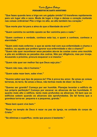 Carlos Roberto Deberge
PENSAMENTOS DE SANTO AGOSTINHO
12
"Que fazes quando tens o trigo em um galpão úmido? O transferes rapidamente
para um lugar alto e seco. Muda de lugar o trigo e deixas o coração mofando
nas coisas ordinárias! Põe o trigo no alto, ao alto também teu coração."
"Que morte pior há para a alma do que a liberdade do erro?"
"Quem caminha no sentido oposto ao Ser caminha para o nada."
"Quem conhece a verdade, conhece esta luz, e quem a conhece, conhece a
eternidade."
"Quem está mais enfermo: o que se sente mal com sua enfermidade e chama o
médico, ou aquele que prefere ignorar sua enfermidade e não o chama?"
"Quem não quer reconhecer seus pecados ata-os às costas como uma mochila
e põe em evidência os pecados dos outros. Não por diligência, mas por inveja.
Acusando o próximo, procura esquecer a si mesmo."
"Quem não quer ser melhor faz que Deus seja pior."
"Quem não reza, não é humano."
"Quem sabe rezar bem, sabe viver."
"Queres saber que tipo de pessoa és? Põe à prova teu amor. Se amas as coisas
terrenas, és terra. Se amas a Deus, não tenhas medo de dizer: és Deus."
"Queres ser grande? Começa por ser humilde. Planejas levantar o edifício de
tua própria perfeição? Começa por escavar os alicerces de tua humildade. E
quanto mais alto o edifício, tanto mais profundos os alicerces. Vê bem que os
edifícios sobem quando os alicerces são aprofundados. De tal forma que a
grandeza torna-se pequena e a pequenez, grande."
"Reza bem quem vive bem."
"Rezar no templo de Deus é rezar na paz da Igreja, na unidade do corpo de
Cristo."
"Se eliminas o supérfluo, verás que pouco é bastante."
 