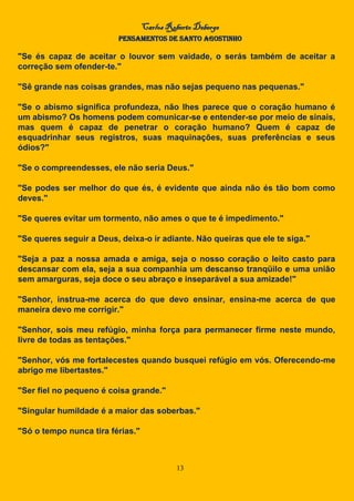 Carlos Roberto Deberge
PENSAMENTOS DE SANTO AGOSTINHO
13
"Se és capaz de aceitar o louvor sem vaidade, o serás também de aceitar a
correção sem ofender-te."
"Sê grande nas coisas grandes, mas não sejas pequeno nas pequenas."
"Se o abismo significa profundeza, não lhes parece que o coração humano é
um abismo? Os homens podem comunicar-se e entender-se por meio de sinais,
mas quem é capaz de penetrar o coração humano? Quem é capaz de
esquadrinhar seus registros, suas maquinações, suas preferências e seus
ódios?"
"Se o compreendesses, ele não seria Deus."
"Se podes ser melhor do que és, é evidente que ainda não és tão bom como
deves."
"Se queres evitar um tormento, não ames o que te é impedimento."
"Se queres seguir a Deus, deixa-o ir adiante. Não queiras que ele te siga."
"Seja a paz a nossa amada e amiga, seja o nosso coração o leito casto para
descansar com ela, seja a sua companhia um descanso tranqüilo e uma união
sem amarguras, seja doce o seu abraço e inseparável a sua amizade!"
"Senhor, instrua-me acerca do que devo ensinar, ensina-me acerca de que
maneira devo me corrigir."
"Senhor, sois meu refúgio, minha força para permanecer firme neste mundo,
livre de todas as tentações."
"Senhor, vós me fortalecestes quando busquei refúgio em vós. Oferecendo-me
abrigo me libertastes."
"Ser fiel no pequeno é coisa grande."
"Singular humildade é a maior das soberbas."
"Só o tempo nunca tira férias."
 