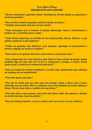 Carlos Roberto Deberge
PENSAMENTOS DE SANTO AGOSTINHO
14
"Somos chamados a grandes coisas. Recebamos de bom grado as pequenas e
seremos grandes."
"Sou um bom mestre enquanto continuo sendo um aluno."
"Também peca quem não peca só por medo."
"Toda corrupção leva o homem à própria destruição. Pecar é desmoronar o
próprio ser e caminhar para o nada."
"Toda minha esperança se estriba em tua misericórdia. Dá-me, Senhor, o que
pedes e pede-me o que quiseres."
"Todos os pecados são idênticos num aspecto: oposição ao permanente e
divino e adesão ao incerto e mutável."
"Uma coisa é um grande discurso, outra coisa é um grande amor."
"Uma oração sem fé é uma fórmula vazia. Quem é tolo a ponto de perder tempo
pedindo algo em que não crê? A fé é o manancial; a oração, o riacho. Como
pode correr o riacho se o manancial está seco?"
"Uma só oração do homem obediente é ouvida mais rapidamente que milhares
de orações de um recalcitrante."
"Vive bem quem reza bem."
"Vive de tal modo que tua vida seja uma oração. Canta a Deus com a boca,
salmodia com as obras. Não te contentes com a formalidade de recitar salmos e
hinos. Põe em tuas mãos o saltério de tuas obras."
"Vós sois tudo o que possuo, pois sois meu Deus. Sois não apenas o doador
da minha herança, mas ela própria."
“Sou tua herança Senhor, e tu és a minha, pois eu te sirvo e tu me cultivas."
 