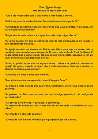 Carlos Roberto Deberge
PENSAMENTOS DE SANTO AGOSTINHO
2
"A fé é tão necessária para a vida como a raiz é para a árvore."
"A fé é um grau de conhecimento. O conhecimento é o auge da fé."
"A felicidade do homem consiste em crer no que Deus promete. A de Deus, em
dar ao homem o prometido."
"A ignorância mais refinada é a ignorância da própria ignorância."
"A Igreja avança em sua peregrinação através das perseguições do mundo e
das consolações de Deus."
"A Igreja recebeu as chaves do Reino dos Céus para que se opere nela a
remissão dos pecados pelo sangue de Cristo e pela ação do Espírito Santo. É
nesta Igreja que a alma revive, ela que estava morta pelos pecados, a fim de
viver com Cristo, cuja graça nos salvou."
"A lei, ao proibir o pecado, de alguma forma o reforça. A proibição aumenta o
desejo de pecar, quando o amor não é suficientemente forte para superar a
atração do desejo pecaminoso."
"A medida do amor é amar sem medida."
"A oração é a afetuosa expansão do espírito para Deus."
"A oração é mais gemido que palavrório, sentimento interior que enxurrada de
palavras."
"A palavra de Deus converte-se em teu inimigo quando tu és amigo da
perversidade."
"A soberba gera divisão. A caridade, a comunhão."
"A verdade da beleza de uma árvore em flor se esconde na fealdade de suas
raízes."
"A verdade é o alimento da alma."
"A verdade não é minha nem tua, para que possa ser tua e minha."
 