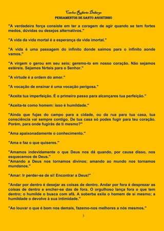 Carlos Roberto Deberge
PENSAMENTOS DE SANTO AGOSTINHO
3
"A verdadeira força consiste em ter a coragem de agir quando se tem fortes
medos, dúvidas ou desejos alternativos."
"A vida da vida mortal é a esperança da vida imortal."
"A vida é uma passagem do infinito donde saímos para o infinito aonde
vamos."
"A virgem o gerou em seu seio; geremo-lo em nosso coração. Não sejamos
estéreis. Sejamos férteis para o Senhor."
"A virtude é a ordem do amor."
"A vocação de ensinar é uma vocação perigosa."
"Aceita tua imperfeição. É o primeiro passo para alcançares tua perfeição."
"Aceita-te como homem: isso é humildade."
"Ainda que fujas do campo para a cidade, ou da rua para tua casa, tua
consciência vai sempre contigo. De tua casa só podes fugir para teu coração.
Porém, para onde fugirás de ti mesmo?"
"Ama apaixonadamente o conhecimento."
"Ama e faz o que quiseres."
"Amamos indevidamente o que Deus nos dá quando, por causa disso, nos
esquecemos de Deus."
"Amando a Deus nos tornamos divinos; amando ao mundo nos tornamos
mundanos."
"Amar: Ir perder-se de si! Encontrar a Deus!"
"Andar por dentro é desejar as coisas de dentro. Andar por fora é desprezar as
coisas de dentro e encher-se das de fora. O orgulhoso lança fora o que tem
dentro; o humilde o busca com afã. A soberba exila o homem de si mesmo; a
humildade o devolve à sua intimidade."
"Ao louvar o que é bom nos demais, fazemo-nos melhores a nós mesmos."
 