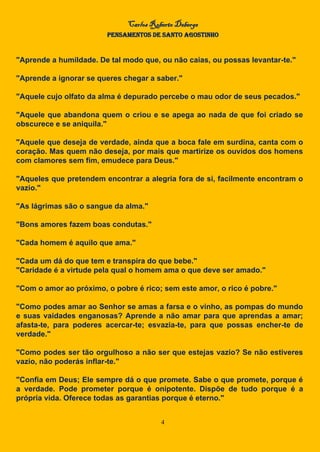 Carlos Roberto Deberge
PENSAMENTOS DE SANTO AGOSTINHO
4
"Aprende a humildade. De tal modo que, ou não caias, ou possas levantar-te."
"Aprende a ignorar se queres chegar a saber."
"Aquele cujo olfato da alma é depurado percebe o mau odor de seus pecados."
"Aquele que abandona quem o criou e se apega ao nada de que foi criado se
obscurece e se aniquila."
"Aquele que deseja de verdade, ainda que a boca fale em surdina, canta com o
coração. Mas quem não deseja, por mais que martirize os ouvidos dos homens
com clamores sem fim, emudece para Deus."
"Aqueles que pretendem encontrar a alegria fora de si, facilmente encontram o
vazio."
"As lágrimas são o sangue da alma."
"Bons amores fazem boas condutas."
"Cada homem é aquilo que ama."
"Cada um dá do que tem e transpira do que bebe."
"Caridade é a virtude pela qual o homem ama o que deve ser amado."
"Com o amor ao próximo, o pobre é rico; sem este amor, o rico é pobre."
"Como podes amar ao Senhor se amas a farsa e o vinho, as pompas do mundo
e suas vaidades enganosas? Aprende a não amar para que aprendas a amar;
afasta-te, para poderes acercar-te; esvazia-te, para que possas encher-te de
verdade."
"Como podes ser tão orgulhoso a não ser que estejas vazio? Se não estiveres
vazio, não poderás inflar-te."
"Confia em Deus; Ele sempre dá o que promete. Sabe o que promete, porque é
a verdade. Pode prometer porque é onipotente. Dispõe de tudo porque é a
própria vida. Oferece todas as garantias porque é eterno."
 