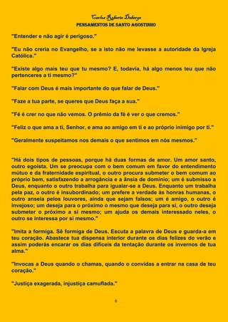 Carlos Roberto Deberge
PENSAMENTOS DE SANTO AGOSTINHO
6
"Entender e não agir é perigoso."
"Eu não creria no Evangelho, se a isto não me levasse a autoridade da Igreja
Católica."
"Existe algo mais teu que tu mesmo? E, todavia, há algo menos teu que não
pertenceres a ti mesmo?"
"Falar com Deus é mais importante do que falar de Deus."
"Faze a tua parte, se queres que Deus faça a sua."
"Fé é crer no que não vemos. O prêmio da fé é ver o que cremos."
"Feliz o que ama a ti, Senhor, e ama ao amigo em ti e ao próprio inimigo por ti."
"Geralmente suspeitamos nos demais o que sentimos em nós mesmos."
"Há dois tipos de pessoas, porque há duas formas de amor. Um amor santo,
outro egoísta. Um se preocupa com o bem comum em favor do entendimento
mútuo e da fraternidade espiritual, o outro procura submeter o bem comum ao
próprio bem, satisfazendo a arrogância e a ânsia de domínio; um é submisso a
Deus, enquanto o outro trabalha para igualar-se a Deus. Enquanto um trabalha
pela paz, o outro é insubordinado; um prefere a verdade às honras humanas, o
outro anseia pelos louvores, ainda que sejam falsos; um é amigo, o outro é
invejoso; um deseja para o próximo o mesmo que deseja para si, o outro deseja
submeter o próximo a si mesmo; um ajuda os demais interessado neles, o
outro se interessa por si mesmo."
"Imita a formiga. Sê formiga de Deus. Escuta a palavra de Deus e guarda-a em
teu coração. Abastece tua dispensa interior durante os dias felizes do verão e
assim poderás encarar os dias difíceis da tentação durante os invernos de tua
alma."
"Invocas a Deus quando o chamas, quando o convidas a entrar na casa de teu
coração."
"Justiça exagerada, injustiça camuflada."
 