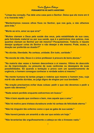 Carlos Roberto Deberge
PENSAMENTOS DE SANTO AGOSTINHO
7
"Limpa teu coração. Faz dele uma casa para o Senhor. Deixa que ele more em ti
e tu morarás nele."
"Mantenhamos nossos olhos fixos no Senhor, que nos guia, e não olhemos
para trás."
"Morte ao erro, amor ao que erra!"
"Muitos clamam a Deus pela saúde dos seus, pela estabilidade de sua casa,
pela felicidade material ou por sua saúde, que é o patrimônio dos pobres, mas
quantos clamam ao Senhor por ele mesmo? Pouquíssimos. Todavia, é injusto
desejar qualquer coisa do Senhor e não desejar a ele mesmo. Pode, acaso, a
doação ser preferida ao doador?"
"Na dúvida, liberdade; Na certeza, unidade; Em tudo, caridade."
"Na escola da vida, Deus é o único professor à procura de bons alunos."
"Na maioria das vezes o homem desconhece a si mesmo. Vítima do descuido
ou da improvisação, ou presume de suas carências ou desespera de suas
possibilidades. Só quando a tentação o prova com um questionamento de
urgência, o homem consegue conhecer a verdade sobre si mesmo."
"Na mente humana há tantas pregas e rodeios que mesmo o homem mau, cuja
má-fé não admite dúvidas, se julga digno de elogios por sua bondade."
"Na oração precisamos evitar duas coisas: pedir o que não devemos e pedir a
quem não devemos."
"Nada estará perdido enquanto estivermos em busca."
"Não é bom aquele que conhece o bem, mas aquele que o ama."
"Não há motivo para tristeza duradoura onde há certeza de felicidade eterna."
"Não há ninguém tão enfermo como o que se gaba de sua saúde."
"Não haverá jamais um amanhã a não ser que exista um hoje."
"Não levantarias tão orgulhosamente a cabeça se não a tivesses vazia."
 