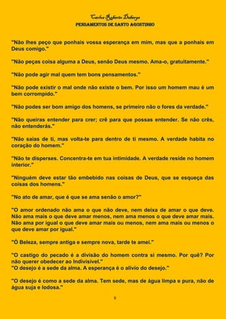 Carlos Roberto Deberge
PENSAMENTOS DE SANTO AGOSTINHO
8
"Não lhes peço que ponhais vossa esperança em mim, mas que a ponhais em
Deus comigo."
"Não peças coisa alguma a Deus, senão Deus mesmo. Ama-o, gratuitamente."
"Não pode agir mal quem tem bons pensamentos."
"Não pode existir o mal onde não existe o bem. Por isso um homem mau é um
bem corrompido."
"Não podes ser bom amigo dos homens, se primeiro não o fores da verdade."
"Não queiras entender para crer; crê para que possas entender. Se não crês,
não entenderás."
"Não saias de ti, mas volta-te para dentro de ti mesmo. A verdade habita no
coração do homem."
"Não te disperses. Concentra-te em tua intimidade. A verdade reside no homem
interior."
"Ninguém deve estar tão embebido nas coisas de Deus, que se esqueça das
coisas dos homens."
"No ato de amar, que é que se ama senão o amor?"
"O amor ordenado não ama o que não deve, nem deixa de amar o que deve.
Não ama mais o que deve amar menos, nem ama menos o que deve amar mais.
Não ama por igual o que deve amar mais ou menos, nem ama mais ou menos o
que deve amar por igual."
"Ó Beleza, sempre antiga e sempre nova, tarde te amei."
"O castigo do pecado é a divisão do homem contra si mesmo. Por quê? Por
não querer obedecer ao Indivisível."
"O desejo é a sede da alma. A esperança é o alívio do desejo."
"O desejo é como a sede da alma. Tem sede, mas de água limpa e pura, não de
água suja e lodosa."
 