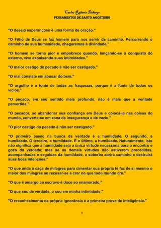 Carlos Roberto Deberge
PENSAMENTOS DE SANTO AGOSTINHO
9
"O desejo esperançoso é uma forma de oração."
"O Filho de Deus se faz homem para nos servir de caminho. Percorrendo o
caminho de sua humanidade, chegaremos à divindade."
"O homem se torna pior e empobrece quando, lançando-se à conquista do
externo, vive expulsando suas intimidades."
"O maior castigo do pecado é não ser castigado."
"O mal consiste em abusar do bem."
"O orgulho é a fonte de todas as fraquezas, porque é a fonte de todos os
vícios."
"O pecado, em seu sentido mais profundo, não é mais que a vontade
pervertida."
"O pecador, ao abandonar sua confiança em Deus e colocá-la nas coisas do
mundo, converte-se em zona de insegurança e de vazio."
"O pior castigo do pecado é não ser castigado."
"O primeiro passo na busca da verdade é a humildade. O segundo, a
humildade. O terceiro, a humildade. E o último, a humildade. Naturalmente, isto
não significa que a humildade seja a única virtude necessária para o encontro e
gozo da verdade; mas se as demais virtudes não estiverem precedidas,
acompanhadas e seguidas da humildade, a soberba abrirá caminho e destruirá
suas boas intenções."
"O que anda à caça de milagres para cimentar sua própria fé faz de si mesmo o
maior dos milagres ao recusar-se a crer no que todo mundo crê."
"O que é amargo ao escravo é doce ao enamorado."
"O que sou de verdade, o sou em minha intimidade."
"O reconhecimento da própria ignorância é a primeira prova de inteligência."
 