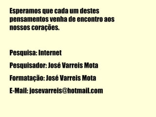 Esperamos que cada um destes
pensamentos venha de encontro aos
nossos corações.


Pesquisa: Internet
Pesquisador: José Varreis Mota
Formatação: José Varreis Mota
E-Mail: josevarreis@hotmail.com
 