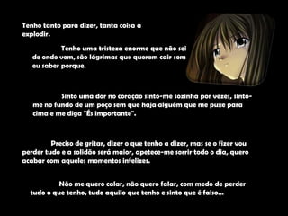 Tenho tanto para dizer, tanta coisa a explodir. 	Tenho uma tristeza enorme que não sei de onde vem, são lágrimas que querem cair sem eu saber porque.	Sinto uma dor no coração sinto-me sozinha por vezes, sinto-me no fundo de um poço sem que haja alguém que me puxe para cima e me diga "És importante".	Preciso de gritar, dizer o que tenho a dizer, mas se o fizer vou perder tudo e a solidão será maior, apetece-me sorrir todo o dia, quero acabar com aqueles momentos infelizes.	Não me quero calar, não quero falar, com medo de perder tudo o que tenho, tudo aquilo que tenho e sinto que é falso…