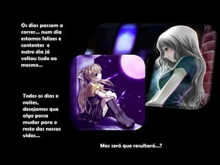 Os dias passam a correr… num dia estamos felizes e contentes  e outro dia já voltou tudo ao mesmo…Todos os dias e noites, desejamos que algo possa mudar para o resto das nossas vidas…Mas será que resultará…?