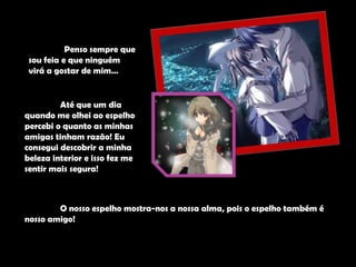 	Penso sempre que sou feia e que ninguém virá a gostar de mim…	Até que um dia quando me olhei ao espelho percebi o quanto as minhas amigas tinham razão! Eu consegui descobrir a minha beleza interior e isso fez me sentir mais segura! 	O nosso espelho mostra-nos a nossa alma, pois o espelho também é nosso amigo! 