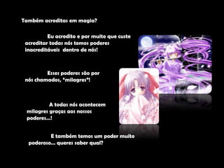 Também acreditas em magia?	Eu acredito e por muito que custe acreditar todas nós temos poderes inacreditáveis  dentro de nós!	Esses poderes são por nós chamados, “milagres”! 	A todas nós acontecem milagres graças aos nossos poderes…!	E também temos um poder muito poderoso… queres saber qual?