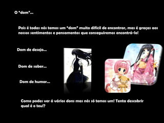 O “dom”…Pois é todas nós temos um “dom” muito difícil de encontrar, mas é graças aos nossos sentimentos e pensamentos que conseguiremos encontrá-lo!Dom de desejo…	Dom de saber…Dom de humor…Como podes ver á vários dons mas nós só temos um! Tenta descobrir qual é o teu!?