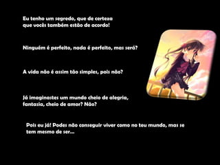 Eu tenho um segredo, que de certeza que vocês também estão de acordo!Ninguém é perfeito, nada é perfeito, mas será?A vida não é assim tão simples, pois não?Já imaginastes um mundo cheio de alegria, fantasia, cheio de amor? Não? Pois eu já! Podes não conseguir viver como no teu mundo, mas se tem mesmo de ser… 