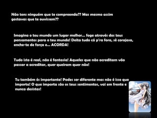 Não tens ninguém que te compreenda?? Mas mesmo assim gostavas que te ouvissem??Imagina o teu mundo um lugar melhor… foge através dos teus pensamentos para o teu mundo! Deita tudo cá p'ra fora, sê corajosa, enche-te de força e… ACORDA! Tudo isto é real, não é fantasia! Aqueles que não acreditam vão passar a acreditar, quer queiram quer não!Tu também és importante! Podes ser diferente mas não é isso que importa! O que importa são os teus sentimentos, vai em frente e nunca desistas!