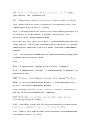 2.98

“Muitas vezes é melhor pedir perdão do que pedir permissão.” Frase do livro BSC e a

gestão estratégica – Autor : Emilio Herrero Filho
2.99

“Se à primeira vista a idéia não for absurda, não há esperança para ela.” Albert Einstein

2.100

“Não deixe o ruído das opiniões de outras pessoas calar sua própria voz interior. Tenha

coragem de seguir seu coração e intuição.” Steve jobs

2.101

“O que os empreendedores têm em comum não é determinado tipo de personalidade, mas

um compromisso com a prática sistemática da INOVAÇÃO.” Peter Drucker – O pai da
administração moderna (Leia mais sobre isso aqui)

2.102

“A inovação sempre significa um risco. Mas ir ao supermercado de carro para comprar pão

também é arriscado. Qualquer atividade econômica é de alto risco e não inovar – isto é, preservar
o passado – é muito mais arriscado do que construir o futuro.” Peter Drucker (Leia mais sobre
isso aqui)
2.103

“O verdadeiro ato de descoberta consiste não em encontrar novas terras, mas em ver com

novos olhos.”Marcel Proust – Escritor Francês
2.104

——

2.105

“Um pressentimento é a criatividade tentando te dizer algo.” (Frank Capra)

2.106

“Um aspecto essencial da criatividade é não ter medo de fracassar.” Dr. Edwin Land (Leia

mais sobre isso aqui)
2.107

“As empresas inovadoras não gastam esforços para defender o passado.” Peter Drucker

2.108

“Um executivo que não sabe gerenciar a inovação é incompetente e inadequado para a

sua função.” Peter Drucker (Leia mais sobre isso aqui)
2.109

“Há dois tipos de pessoas no mundo : os realistas e os sonhadores. Os realistas sabem

onde estão indo. Os sonhadores já estiveram lá.” Robert Orben.
2.110

“O sábio não é o homem que dá as verdadeiras respostas : É aquele que faz as

verdadeiras perguntas.” Claude Lévi-Strauss
2.111

“Imaginação é o início da criação. Nós imaginamos o que desejamos; nós seremos o que

imaginamos; e, no final, nós criamos o que nós seremos.” George Bernard Shaw
2.112

“Inovação é atribuir novas capacidades aos recursos (pessoas e processos) existentes na

empresa para gerar riqueza.” Peter Drucker

 