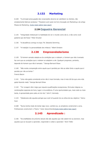2.132
2.133

Marketing

“A principal preocupação das corporações deveria ser satisfazer os clientes, não

simplesmente fabricar produtos.” Theodore Levit autor do livro Inovação em Marketing e do artigo
Miopia do Marketing. (Leia mais sobre isso aqui)

2.134 Cegueira Gerencial
2.135

“Integridade intelectual é a habilidade de ver o mundo como ele é, e não como você

gostaria que ele fosse.” Peter Drucker
2.136

“A decadência começa no topo.”W. Edwards Demming

2.137

“A tradição é a personalidade dos imbecis.” Albert Einstein

2.138
2.139

Empreendedorismo

“O homem sensato adapta-se às condições que o rodeiam; o homem que não é sensato

faz com que as condições que o rodeiam se adaptem a ele. Qualquer progresso, portanto,
depende do homem que não é sensato. ” George Bernard Shaw.
2.140

“Não existe comparação entre aquilo que é perdido por não se obter êxito e aquilo que é

perdido por não se tentar.”
Francis Bacon
2.141

“Uma vida gasta cometendo erros não é mais honrada, mas é mais útil do que uma vida

gasta fazendo nada.” George Bernard Shaw
2.142

“Ter coragem não é algo que requeira qualificações excepcionais, fórmulas mágicas ou

combinações especiais de hora, lugar e circunstância. É uma oportunidade que, mais cedo ou mais
tarde, é apresentada para cada um de nós.” John F. Kennedy
2.143

“Obstáculos são aqueles perigos que você vê quando tira os olhos de seu objetivo.” Henry

Ford
2.144

“Nunca tenha medo de tentar algo novo. Lembre-se, os amadores construíram a arca.

Profissionais construíram o Titanic.” Autor desconhecido(Leia mais sobre isso aqui)

2.145
2.146

Aprendizado :

“Os analfabetos do próximo século não são aqueles que não sabem ler ou escrever, mas

aqueles que se recusam a aprender, reaprender e voltar a aprender.” Alvin Tofler

 