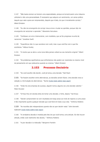 2.147

“Não basta ensinar ao homem uma especialidade, porque se tornará assim uma máquina

utilizável e não uma personalidade. É necessário que adquira um sentimento, um senso prático
daquilo que vale a pena ser empreendido, daquilo que é belo, do que é moralmente correto.”
Albert Einstein
2.148

“Eu não me envergonho de corrigir meus erros e mudar as opiniões, porque não me

envergonho de raciocinar e aprender.” Alexandre Herculano
2.149

“Confessar um erro é demonstrar, com modéstia, que se fez progresso na arte de

raciocinar.” Jonathan Swift
2.150

“Experiência não é o que acontece com você, mas o que você fez com o que lhe

aconteceu.” Aldous Huxley
2.151

“A mente que se abre a uma nova idéia jamais voltará ao seu tamanho original.” Albert

Einstein
2.152

“Os problemas significativos que enfrentamos não podem ser resolvidos no mesmo nível

de pensamento em que estávamos quando os criamos.” Albert Einstein

2.153

Processo Decisório

2.154

“Se você escolhe não decidir, você já tomou uma decisão.” Neil Peart

2.155

“Se fossem escolher entre alternativas, as decisões seriam fáceis. Uma decisão inclui a

seleção e a formulação de alternativas. ” Burke (Leia mais sobre isso aqui)
2.156

“Onde há uma empresa de sucesso, alguém tomou alguma vez uma decisão valente.”

Peter Drucker
2.157

“O fraco fica em dúvida antes de tomar uma decisão; o forte, depois.” Kal Kraus

2.158

“Decidir comprometer-se com resultados de longo prazo ao invés de reparos a curto prazo

é tão importante quanto qualquer decisão que você fará em toda a sua vida. ” Anthony Robbins

2.159

“As reuniões são indispensáveis quando não se quer decidir nada.” John Kenneth

Galbraith (Leia mais sobre isso aqui)
2.160

“A verdadeira decisão é medida pelo fato de que você tomou uma atitude. Se não houver

atitude, então você realmente não decidiu. ” Anthony Robbins
2.161

“A pior decisão é a indecisão.” Benjamin Franklin

 