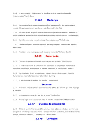 2.162

“A administração é feita tomando-se decisão e vendo se essas decisões estão

implementadas.” Harold Genee

2.163
2.164

Mudança

“Comece desafiando suas próprias suposições. Suas suposições são suas janelas no

mundo. Esfregue-as de vez em quando, ou a luz não entrará.” Alan Alda
2.165

“Eu posso mudar. Eu posso viver da minha imaginação ao invés da minha memória. Eu

posso me amarrar ao meu potencial ilimitado ao invés do meu passado limitado.” Stephen Covey
2.166

“Lentidão para mudar normalmente significa medo do novo.” Philip Crosby

2.167

“Todo mundo pensa em mudar o mundo, mas ninguém pensa em mudar a si mesmo.”

Leon Tolstoi
2.168

“Você deve ser a mudança que você deseja ver no mundo.” Mahatma Gandhi

2.169
2.170
2.171

Superação

”No meio de qualquer dificuldade encontra-se a oportunidade.” Albert Einstein
“A verdadeira medida de um homem não é como ele se comporta em momentos de

conforto e conveniência, mas como ele se mantém em tempos de controvérsia e desafio.”
2.172

“As dificuldades devem ser usadas para crescer, não para desencorajar. O espirito

humano cresce mais forte no conflito.” Willian Ellery Channing
2.173

“A arte de vencer se aprende nas derrotas.” Símon Bolívar

Sucesso
2.174

“O sucesso nunca é definitivo e o fracasso nunca é fatal. É a coragem que conta.” George

F. Tiltonood
2.175

“O impossível em geral, é o que não se tentou.” Jim Goodwin

2.176

“O único lugar onde sucesso vem antes de trabalho é no dicionário.” Albert Einstein

2.177
2.178

Quebra de paradigma

“Muito do que lhe foi ensinado já foi, um dia, a visão radical de individuos que tiveram a

coragem de acreditar que o que sua mente e coração diziam era verdadeiro, ao invés de aceitar as
crenças comuns de sua época.” Ching Ning Chu – Autor Chinês

2.179

Coragem

 