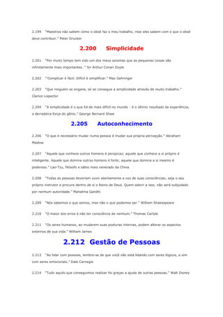2.199

“Maestros não sabem como o oboé faz o meu trabalho, mas eles sabem com o que o oboé

deve contribuir.” Peter Drucker

2.200
2.201

Simplicidade

“Por muito tempo tem sido um dos meus axiomas que as pequenas coisas são

infinitamente mais importantes. ” Sir Arthur Conan Doyle
2.202

“‘Complicar é fácil. Difícil é simplificar.” Max Gehringer

2.203

“Que ninguém se engane, só se consegue a simplicidade através de muito trabalho.”

Clarice Lispector
2.204

“A simplicidade é o que há de mais difícil no mundo : é o último resultado da experiência,

a derradeira força do gênio.” George Bernard Shaw

2.205
2.206

Autoconhecimento

“O que é necessário mudar numa pessoa é mudar sua própria percepção.” Abraham

Maslow
2.207

“Aquele que conhece outros homens é perspicaz; aquele que conhece a si próprio é

inteligente. Aquele que domina outros homens é forte; aquele que domina a si mesmo é
poderoso.” Lao-Tzu, filósofo e sábio mais venerado da China
2.208

“Todas as pessoas deveriam ouvir atentamente a voz de suas consciências; seja o seu

próprio instrutor e procure dentro de si o Reino de Deus. Quem aderir a isso, não será subjudado
por nenhum autoridade.” Mahatma Gandhi
2.209

“Nós sabemos o que somos, mas não o que podemos ser.” William Shakespeare

2.210

“O maior dos erros é não ter consciência de nenhum.” Thomas Carlyle

2.211

“Os seres humanos, ao mudarem suas posturas internas, podem alterar os aspectos

externos de sua vida.” William James

2.212 Gestão de Pessoas
2.213

“Ao lidar com pessoas, lembre-se de que você não está lidando com seres lógicos, e sim

com seres emocionais.” Dale Carnegie
2.214

“Tudo aquilo que conseguimos realizar foi graças a ajuda de outras pessoas.” Walt Disney

 
