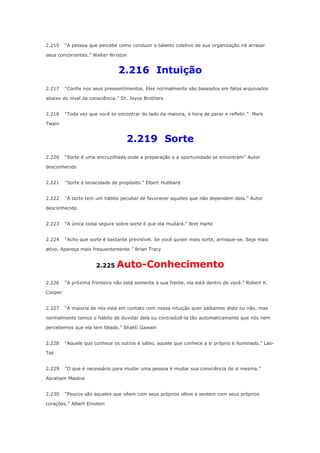2.215

“A pessoa que percebe como conduzir o talento coletivo de sua organização irá arrasar

seus concorrentes.” Walter Wriston

2.216 Intuição
2.217

“Confie nos seus pressentimentos. Eles normalmente são baseados em fatos arquivados

abaixo do nível da consciência.” Dr. Joyce Brothers
2.218

“Toda vez que você se encontrar do lado da maioria, é hora de parar e refletir.” Mark

Twain

2.219 Sorte
2.220

“Sorte é uma encruzilhada onde a preparação e a oportunidade se encontram” Autor

desconhecido
2.221

“Sorte é tenacidade de propósito.” Elbert Hubbard

2.222

“A sorte tem um hábito peculiar de favorecer aqueles que não dependem dela.” Autor

desconhecido
2.223

“A única coisa segura sobre sorte é que ela mudará.” Bret Harte

2.224

“Acho que sorte é bastante previsível. Se você quiser mais sorte, arrisque-se. Seja mais

ativo. Apareça mais frequentemente.” Brian Tracy

2.225
2.226

Auto-Conhecimento

“A próxima fronteira não está somente à sua frente, ela está dentro de você.” Robert K.

Cooper
2.227

“A maioria de nós está em contato com nossa intuição quer saibamos disto ou não, mas

normalmente temos o hábito de duvidar dela ou contradizê-la tão automaticamente que nós nem
percebemos que ela tem falado.” Shakti Gawain
2.228

“Aquele que conhece os outros é sábio, aquele que conhece a si próprio é iluminado.” Lao-

Tsé
2.229

“O que é necessário para mudar uma pessoa é mudar sua consciência de si mesma.”

Abraham Maslow
2.230

“Poucos são aqueles que vêem com seus próprios olhos e sentem com seus próprios

corações.” Albert Einstein

 