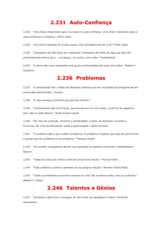 2.231 Auto-Confiança
2.232

“Uma chave importante para o sucesso é a auto-confiança. Uma chave importante para a

auto-confiança é o preparo.” Arthur Ashe
2.233

“Seu futuro depende de muitas coisas, mas principalmente de você.” Frank Tyger

2.234

“Campeões não são feitos em academias. Campeões são feitos de algo que eles têm

profundamente dentro de si – um desejo, um sonho, uma visão.” Muhamad Ali
2.235

“A altura das suas realizações será igual à profundidade das suas convicções.” William F.

Scolavino

2.236 Problemas
2.237

“A adversidade tem o efeito de despertar talentos que em circunstâncias prósperas teriam

continuado adormecidos.” Horácio
2.238

“A vida começa no final da sua zona de conforto.”

2.239

“Contratempos são como facas, que nos servem ou nos cortam, conforme as pegamos

pelo cabo ou pela lâmina.” James Russel Lowell
2.240

“No meio da confusão, encontre a simplicidade. A partir da discórdia, encontre a

harmonia. No meio da dificuldade reside a oportunidade.” Albert Einstein
2.241

“O problema não é que existem problemas. O problema é esperar que seja de outra forma

e pensar que ter problemas é um problema.” Theodore Rubin
2.242

“Os grandes navegadores devem sua reputação às grandes tormentas e tempestades.”

Epicuro
2.243

“Todas as coisas são dificeis antes de se tornarem fáceis.” Thomas Fuller

2.244

“Todo problema contém a semente de sua própria solução.” Norman Vicent Peale

2.245

“Todos os problemas se tornam menores se você não se desvia deles, mas os confronta.”

William F. Halsey

2.246 Talentos e Gênios
2.247

“Somente o gênio tem a coragem de não tentar ser agradável a todos.” Emanuel

Wertheimer

 