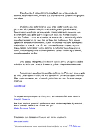 O destino não é frequentemente inevitável, mas uma questão de
escolha. Quem faz escolha, escreve sua própria história, constrói seus próprios
caminhos.

Os sonhos não determinam o lugar onde vocês vão chegar, mas
produzem a força necessária para tirá-los do lugar em que vocês estão.
Sonhem com as estrelas para que vocês possam pisar pelo menos na Lua.
Sonhem com a Lua para que vocês possam pisar pelo menos nos altos
montes. Sonhem com os altos montes para que vocês possam ter dignidade
quando atravessarem os vales das perdas e das frustrações. Bons alunos
aprendem a matemática numérica, alunos fascinantes vão além, aprendem a
matemática da emoção, que não tem conta exata e que rompe a regra da
lógica. Nessa matemática você só aprende a multiplicar quando aprende a
dividir, só consegue ganhar quando aprende a perder, só consegue receber,
quando aprende a se doar.

Uma pessoa inteligente aprende com os seus erros, uma pessoa sábia
vai além, aprende com os erros dos outros, pois é uma grande observadora.

Procurem um grande amor na vida e cultivem-no. Pois, sem amor, a vida
se torna um rio sem nascente, um mar sem ondas, uma história sem aventura!
Mas, nunca esqueçam, em primeiro lugar tenham um caso de amor consigo
mesmos.
Augusto Cury

Só se pode alcançar um grande êxito quando nos mantemos fiéis a nós mesmos.
Friedrich Nietzsche
Por vezes sentimos que aquilo que fazemos não é senão uma gota de água no mar.
Mas o mar seria menor se lhe faltasse uma gota.
Madre Teresa de Calcuta

O sucesso é ir de fracasso em fracasso sem perder entusiasmo.
Winston Churchill
“A transformação pessoal requer substituição de velhos hábitos por novos.”

W.A. Peterson

 