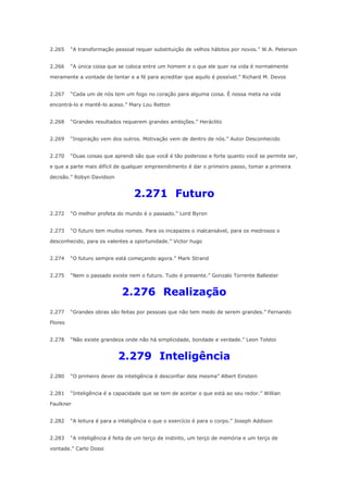 2.265

“A transformação pessoal requer substituição de velhos hábitos por novos.” W.A. Peterson

2.266

“A única coisa que se coloca entre um homem e o que ele quer na vida é normalmente

meramente a vontade de tentar e a fé para acreditar que aquilo é possível.” Richard M. Devos
2.267

“Cada um de nós tem um fogo no coração para alguma coisa. É nossa meta na vida

encontrá-lo e mantê-lo aceso.” Mary Lou Retton
2.268

“Grandes resultados requerem grandes ambições.” Heráclito

2.269

“Inspiração vem dos outros. Motivação vem de dentro de nós.” Autor Desconhecido

2.270

“Duas coisas que aprendi são que você é tão poderoso e forte quanto você se permite ser,

e que a parte mais difícil de qualquer empreendimento é dar o primeiro passo, tomar a primeira
decisão.” Robyn Davidson

2.271 Futuro
2.272

“O melhor profeta do mundo é o passado.” Lord Byron

2.273

“O futuro tem muitos nomes. Para os incapazes o inalcansável, para os medrosos o

desconhecido, para os valentes a oportunidade.” Victor hugo
2.274

“O futuro sempre está começando agora.” Mark Strand

2.275

“Nem o passado existe nem o futuro. Tudo é presente.” Gonzalo Torrente Ballester

2.276 Realização
2.277

“Grandes obras são feitas por pessoas que não tem medo de serem grandes.” Fernando

Flores
2.278

“Não existe grandeza onde não há simplicidade, bondade e verdade.” Leon Tolstoi

2.279 Inteligência
2.280

“O primeiro dever da inteligência é desconfiar dela mesma” Albert Einstein

2.281

“Inteligência é a capacidade que se tem de aceitar o que está ao seu redor.” Willian

Faulkner
2.282

“A leitura é para a inteligência o que o exercício é para o corpo.” Joseph Addison

2.283

“A inteligência é feita de um terço de instinto, um terço de memória e um terço de

vontade.” Carlo Dossi

 