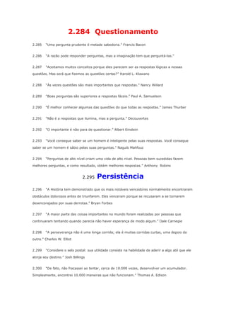 2.284 Questionamento
2.285

“Uma pergunta prudente é metade sabedoria.” Francis Bacon

2.286

“A razão pode responder perguntas, mas a imaginação tem que perguntá-las.”

2.287

“Aceitamos muitos conceitos porque eles parecem ser as respostas lógicas a nossas

questões. Mas será que fizemos as questões certas?” Harold L. Klawans
2.288

“Às vezes questões são mais importantes que respostas.” Nancy Willard

2.289

“Boas perguntas são superiores a respostas fáceis.” Paul A. Samuelson

2.290

“É melhor conhecer algumas das questões do que todas as respostas.” James Thurber

2.291

“Não é a respostas que ilumina, mas a pergunta.” Decouvertes

2.292

“O importante é não para de questionar.” Albert Einstein

2.293

“Você consegue saber se um homem é inteligente pelas suas respostas. Você consegue

saber se um homem é sábio pelas suas perguntas.” Naguib Mahfouz
2.294

“Perguntas de alto nível criam uma vida de alto nível. Pessoas bem sucedidas fazem

melhores perguntas, e como resultado, obtém melhores respostas.” Anthony Robins

2.295
2.296

Persistência

“A História tem demonstrado que os mais notáveis vencedores normalmente encontraram

obstáculos dolorosos antes de triunfarem. Eles venceram porque se recusaram a se tornarem
desencorajados por suas derrotas.” Bryan Forbes
2.297

“A maior parte das coisas importantes no mundo foram realizadas por pessoas que

continuaram tentando quando parecia não haver esperança de modo algum.” Dale Carnegie
2.298

“A perseverança não é uma longa corrida; ela é muitas corridas curtas, uma depois da

outra.” Charles W. Elliot
2.299

“Considere o selo postal: sua utilidade consiste na habilidade de aderir a algo até que ele

atinja seu destino.” Josh Billings
2.300

“De fato, não fracassei ao tentar, cerca de 10.000 vezes, desenvolver um acumulador.

Simplesmente, encontrei 10.000 maneiras que não funcionam.” Thomas A. Edison

 