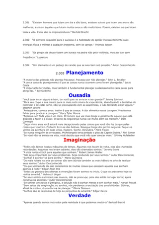 2.301

“Existem homens que lutam um dia e são bons; existem outros que lutam um ano e são

melhores; existem aqueles que lutam muitos anos e são muito bons. Porém, existem os que lutam
toda a vida. Estes são os imprescindíveis.” Bertold Brecht
2.302

“O primeiro requisito para o sucesso é a habilidade de aplicar incessantemente suas

energias física e mental a qualquer problema, sem se cansar.” Thomas Edison
2.303

“Os pingos da chuva fazem um buraco na pedra não pela violência, mas por cair com

freqüência.” Lucretius
2.304

“Um diamante é um pedaço de carvão que se saiu bem sob pressão.” Autor Desconhecido

2.305

Planejamento

“A maioria das pessoas não planeja fracassar, fracassa por não planejar.” John L. Beckley
“A única coisa do planejamento é que as coisas nunca ocorrem como foram planejadas.” Lúcio
Costa
“É importante ter metas, mas também é fundamental planejar cuidadosamente cada passo para
atingi-las. ” Bernardinho

Ousadia

“Você quer estar seguro e bem, ou você quer se arriscar e ser grande?” Jimmy Johnson
“Abra seu corpo e sua mente para os mais sutis níveis de experiência, abandonando a tentativa de
controlar e de estar certo, não se preocupando com as aparências, e não tentando estar seguro.”
Stephen Levine
“Arrisque-se, cometa erros. Assim é que se cresce. A dor alimenta nossa coragem. Precisamos
falhar para praticar a coragem.” Mary Tyler Moore
“Arrisque-se! Toda vida é um risco. O homem que vai mais longe é geralmente aquele que está
disposto a fazer e a ousar. O barco da segurança nunca vai muito além da margem.” Dale
Carnegie
“Daqui vinte anos você estará mais decepcionado pelas coisas que você não fez do que pelas
coisas que você fez. Portanto livre-se das bolinas. Navegue longe dos portos seguros. Pegue os
ventos da aventura em suas velas. Explore. Sonhe. Descubra.” Mark Twain
“Se nunca ninguém se arriscasse, Michelangelo teria pintado o piso da Capela Sistina.” Neil Simon
“Se você não se arrisca na vida, você decidiu que você não quer crescer mais.” Shirley Hufstedler

Imaginação
“Todos nós temos nossas máquinas de tempo. Algumas nos levam de volta, elas são chamadas
recordações. Algumas nos levam adiante, elas são chamadas sonhos.” Jeremy Irons
“A vida nunca é fácil para aqueles que sonham.” Robert James Waller
“Não seja empurrado por seus problemas. Seja conduzido por seus sonhos.” Autor Desconhecido
“Sonhar é acordar-se para dentro.” Mario Quintana
“Os mais hábeis na arte de sonhar são sem dúvida também os mais hábeis na arte de realizar
seus sonhos.” Autor Desconhecido
“Os que sonham de dia são conscientes de muitas coisas que escapam aqueles que sonham
apenas à noite.” Edgar Allan Poe
“Todas as grandes descobertas e invenções foram sonhos no inicio. O que se pressente hoje se
realiza amanhã.” Hellmuth Unger
“Se seus sonhos estiverem nas nuvens, não se preocupe, pois eles estão no lugar certo; agora
construa os alicerces.” Autor Desconhecido
“Se sonhar um pouco é perigoso, a solução não é sonhar menos e sim sonhar mais.” Marcel Proust
“Sem saltos de imaginação, ou sonhos, nós perdemos a excitação das possibilidades. Sonhar,
afinal de contas, é uma forma de planejar.” Gloria Steinem
“Sonhos são as respostas de hoje às perguntas de amanhã.” Edgar Cayce

Verdade
“Apenas quando somos instruidos pela realidade é que podemos mudá-la” Bertold Brecht

 