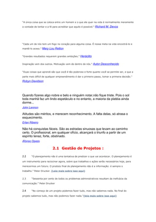 “A única coisa que se coloca entre um homem e o que ele quer na vida é normalmente meramente
a vontade de tentar e a fé para acreditar que aquilo é possível.”

Richard M. Devos

“Cada um de nós tem um fogo no coração para alguma coisa. É nossa meta na vida encontrá-lo e
mantê-lo aceso.”

Mary Lou Retton

“Grandes resultados requerem grandes ambições.”

Heráclito

Inspiração vem dos outros. Motivação vem de dentro de nós.”

Autor Desconhecido

“Duas coisas que aprendi são que você é tão poderoso e forte quanto você se permite ser, e que a
parte mais difícil de qualquer empreendimento é dar o primeiro passo, tomar a primeira decisão.”

Robyn Davidson

Quando fizeres algo nobre e belo e ninguém notar,não fique triste. Pois o sol
toda manhã faz um lindo espetáculo e no entanto, a maioria da platéia ainda
dorme...
John Lennon

Atitudes são méritos, e merecem reconhecimento. A falta delas, só atrasa o
esquecimento.
Erlan Ribeiro

Não há conquistas fáceis. São as estradas sinuosas que levam ao caminho
certo. O profissional, em qualquer ofício, alcançará o triunfo a partir de um
espírito tenaz, forte, obstinado.
Afonso Opazo

2.1 Gestão de Projetos :
2.2

“O planejamento não é uma tentativa de predizer o que vai acontecer. O planejamento é

um instrumento para raciocinar agora, sobre que trabalhos e ações serão necessários hoje, para
merecermos um futuro. O produto final do planejamento não é a informação: é sempre o
trabalho.” Peter Drucker. (Leia mais sobre isso aqui)
2.3

“Sessenta por cento de todos os problemas administrativos resultam da ineficácia da

comunicação.” Peter Drucker

2.4

“No começo de um projeto podemos fazer tudo, mas não sabemos nada. No final do

projeto sabemos tudo, mas não podemos fazer nada.”(leia mais sobre isso aqui)

 