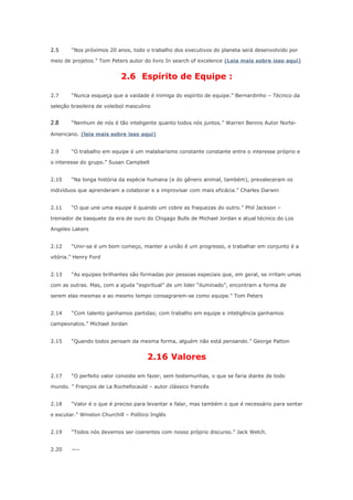 2.5

“Nos próximos 20 anos, todo o trabalho dos executivos do planeta será desenvolvido por

meio de projetos.” Tom Peters autor do livro In search of excelence (Leia mais sobre isso aqui)

2.6 Espírito de Equipe :
2.7

“Nunca esqueça que a vaidade é inimiga do espírito de equipe.” Bernardinho – Técnico da

seleção brasileira de voleibol masculino

2.8

“Nenhum de nós é tão inteligente quanto todos nós juntos.” Warren Bennis Autor Norte-

Americano. (leia mais sobre isso aqui)
2.9

“O trabalho em equipe é um malabarismo constante constante entre o interesse próprio e

o interesse do grupo.” Susan Campbell
2.10

“Na longa história da espécie humana (e do gênero animal, também), prevaleceram os

indivíduos que aprenderam a colaborar e a improvisar com mais eficácia.” Charles Darwin
2.11

“O que une uma equipe é quando um cobre as fraquezas do outro.” Phil Jackson –

treinador de basquete da era de ouro do Chigago Bulls de Michael Jordan e atual técnico do Los
Angeles Lakers
2.12

“Unir-se é um bom começo, manter a união é um progresso, e trabalhar em conjunto é a

vitória.” Henry Ford
2.13

“As equipes brilhantes são formadas por pessoas especiais que, em geral, se irritam umas

com as outras. Mas, com a ajuda “espiritual” de um lider “iluminado”, encontram a forma de
serem elas mesmas e ao mesmo tempo consagrarem-se como equipe.” Tom Peters
2.14

“Com talento ganhamos partidas; com trabalho em equipe e inteligência ganhamos

campeonatos.” Michael Jordan
2.15

“Quando todos pensam da mesma forma, alguém não está pensando.” George Patton

2.16 Valores
2.17

“O perfeito valor consiste em fazer, sem testemunhas, o que se faria diante de todo

mundo. ” François de La Rochefocauld – autor clássico francês
2.18

“Valor é o que é preciso para levantar e falar, mas também o que é necessário para sentar

e escutar.” Winston Churchill – Político Inglês
2.19

“Todos nós devemos ser coerentes com nosso próprio discurso.” Jack Welch.

2.20

—–

 