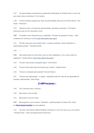 2.37

“As oportunidades normalmente se apresentam disfarçadas de trabalho árduo e é por isso

que muitos não as reconhecem.” Ann Landers
2.38

“O futuro pertence àqueles que vêem as oportunidades antes que se tornem óbvias.” John

Scully – Americano
2.39

“Quando se abrir uma janela de oportunidades, não abaixe a persiana.” Tom Peters –

Americano autor do livro Vencendo a Crise

2.40

“A direção é mais importante que a velocidade.” Principios de gestão da Toyota – maior

montadora de veiculos do mundo (Leia mais sobre isso aqui)
2.41

“Há três coisas que nunca voltam atrás : a palavra proferida, a flecha desferida e a

oportunidade perdida. ” Provérbio Chinês.
2.42

—

2.43

“Não sobreviverão os mais fortes e nem os mais inteligentes, e sim os que melhor se

adaptarem.” Charles Darwin (Leia mais sobre isso aqui)
2.44

“O Futuro está sempre começando agora.” Mark Strand

2.45

“O futuro está oculto atrás dos homens que o fazem.” Anatole France

2.46

“O futuro é comprado pelo presente” Samuel Johnson

2.47

“O futuro das organizações – e nações – dependerá cada vez mais de sua capacidade de

aprender coletivamente.” Peter Senge

2.48Fracasso :
2.49

“Há 3 caminhos para o fracasso :

2.50

Não ensinar o que se sabe;

2.51

Não praticar o que se ensina;

2.52

Não perguntar o que se ignora.” São Beda – grande pensador do século VIII, citado

por Mario Sergio Cortella nas suas palestras.
2.53

“Eu tenho uma história repleta de falhas e fracassos. E é por isso que eu sou um sucesso.

” Michael Jordan – Astro do basquete Norte-Americano.

 