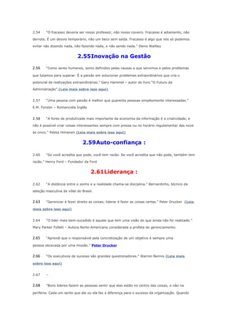 2.54

“O fracasso deveria ser nosso professor, não nosso coveiro. Fracasso é adiamento, não

derrota. É um desvio temporário, não um beco sem saída. Fracasso é algo que nós só podemos
evitar não dizendo nada, não fazendo nada, e não sendo nada.” Denis Waitley

2.55Inovação na Gestão
2.56

“Como seres humanos, somo definidos pelas causas a que servimos e pelos problemas

que lutamos para superar. É a paixão em solucionar problemas extraordinários que cria o
potencial de realizações extraordinárias.” Gary Hammel – autor do livro “O Futuro da
Administração”.(Leia mais sobre isso aqui)
2.57

“Uma pessoa com paixão é melhor que quarenta pessoas simplesmente interessadas.”

E.M. Forster – Romancista Inglês
2.58

“A fonte de produtivade mais importante da economia da informação é a criatividade, e

não é possível criar coisas interessantes sempre com pressa ou no horário regulamentar das nove
às cinco.” Pekka Himanen (Leia mais sobre isso aqui)

2.59Auto-confiança :
2.60

“Se você acredita que pode, você tem razão. Se você acredita que não pode, também tem

razão.” Henry Ford – Fundador da Ford

2.61Liderança :
2.62

“A distância entre o sonho e a realidade chama-se disciplina.” Bernardinho, técnico da

seleção masculina de vôlei do Brasil.

2.63

“Gerenciar é fazer direito as coisas; liderar é fazer as coisas certas.” Peter Drucker (Leia

mais sobre isso aqui)
2.64

“O lider mais bem-sucedido é aquele que tem uma visão do que ainda não foi realizado.”

Mary Parker Follett – Autora Norte-Americana considerada a profeta do gerenciamento.

2.65

“Aprendi que o responsável pela concretização de um objetivo é sempre uma

pessoa obcecada por uma missão.” Peter Drucker

2.66

“Os executivos de sucesso são grandes questionadores.” Warren Bennis (Leia mais

sobre isso aqui)
2.67

–

2.68

“Bons lideres fazem as pessoas sentir que elas estão no centro das coisas, e não na

periferia. Cada um sente que ele ou ela faz a diferença para o sucesso da organização. Quando

 