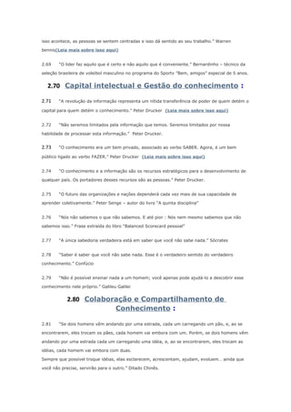 isso acontece, as pessoas se sentem centradas e isso dá sentido ao seu trabalho.” Warren
bennis(Leia mais sobre isso aqui)
2.69

“O lider faz aquilo que é certo e não aquilo que é conveniente.” Bernardinho – técnico da

seleção brasileira de voleibol masculino no programa do Sportv ”Bem, amigos” especial de 5 anos.

2.70 Capital intelectual e Gestão do conhecimento :
2.71

“A revolução da informação representa um nítida transferência de poder de quem detém o

capital para quem detém o conhecimento.” Peter Drucker (Leia mais sobre isso aqui)
2.72

“Não seremos limitados pela informação que temos. Seremos limitados por nossa

habilidade de processar esta informação.” Peter Drucker.

2.73

“O conhecimento era um bem privado, associado ao verbo SABER. Agora, é um bem

público ligado ao verbo FAZER.” Peter Drucker (Leia mais sobre isso aqui)
2.74

“O conhecimento e a informação são os recursos estratégicos para o desenvolvimento de

qualquer país. Os portadores desses recursos são as pessoas.” Peter Drucker.
2.75

“O futuro das organizações e nações dependerá cada vez mais de sua capacidade de

aprender coletivamente.” Peter Senge – autor do livro “A quinta disciplina”
2.76

“Nós não sabemos o que não sabemos. E até pior : Nós nem mesmo sabemos que não

sabemos isso.” Frase extraída do libro “Balanced Scorecard pessoal”
2.77

“A única sabedoria verdadeira está em saber que você não sabe nada.” Sócrates

2.78

“Saber é saber que você não sabe nada. Esse é o verdadeiro sentido do verdadeiro

conhecimento.” Confúcio
2.79

“Não é possível ensinar nada a um homem; você apenas pode ajudá-lo a descobrir esse

conhecimento nele próprio.” Galileu Galilei

2.80 Colaboração e Compartilhamento de
Conhecimento :
2.81

“Se dois homens vêm andando por uma estrada, cada um carregando um pão, e, ao se

encontrarem, eles trocam os pães, cada homem vai embora com um. Porém, se dois homens vêm
andando por uma estrada cada um carregando uma idéia, e, ao se encontrarem, eles trocam as
idéias, cada homem vai embora com duas.
Sempre que possível troque idéias, elas esclarecem, acrescentam, ajudam, evoluem… ainda que
você não precise, servirão para o outro.” Ditado Chinês.

 