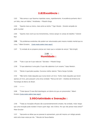 2.82Excelência :
2.83

“Nós somos o que fazemos repetidas vezes, repetidamente. A excelência portanto não é

um feito, mas um hábito.” Aristóteles – Filósofo Grego
2.84

“Quanto mais eu treino, mais sorte eu tenho.” Tiger Woods – Grande campeão do

golfe mundial
2.85

“Quanto mais você sua nos treinamentos, menos sangra no campo de batalha.” Colonel

Red

2.86

“Os problemas existentes não podem ser solucionados pelo mesmo modelo mental que os

criou. ” Albert Einstein.
2.87

(Leia mais sobre isso aqui)

“A vontade de se preparar precisa ser maior que a vontade de vencer.” Bob Knight

2.88

—-

Humildade :
2.89

“Tudo o que sei é que nada sei.” Sócrates – Filósofo Grego

2.90

“O que sabemos é uma gota. O que não sabemos é um oceano.” Isaac Newton.

2.91

“Mente é igual pára-quedas. Funciona melhor aberta.” Mario Sergio Cortella

2.92

“Não tenho medo daqueles que nunca leram um livro. Tenho medo daqueles que leram

apenas um livro, pois possuem uma única verdade.” Marcus de Carli – Analista da Diretoria de
Tecnologia do Banco do Brasil.
2.93

———-

2.94

“Triste época! É mais fácil desintegrar um átomo do que um preconceito.” Albert

Einstein (Leia mais sobre isso aqui)

2.95Criatividade e Inovação :
2.96

“Todas as inovações eficazes são surpreendentemente simples. Na verdade, maior elogio

que uma inovação pode receber é haver quem diga: isto é óbvio. Por que não pensei nisso antes?”
Peter Drucker
2.97

“Aproveite as idéias que as pessoas te apresentam, pois até mesmo um relógio parado

está certo duas vezes por dia. ” Marcelo de Souza Bastos

 