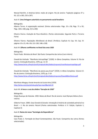 3
Manoel Bomfim. A América latina: males de origem. Rio de Janeiro: Topbooks (páginas 37 a
65; 121 a 185; 233 a 267)
Aula VI: Uma linhagem autoritária no pensamento social brasileiro
Bibliografia:
Alberto Torres. A organização nacional. (Partes selecionadas: Págs. 33 a 58; Págs. 71 a 92;
Págs. 160 a 168; pág. 213 a 240)
Oliveira Vianna. Evolução do Povo Brasileiro. (Partes selecionadas: Segunda Parte e Terceira
Parte)
Oliveira Vianna. Populações Meridionais do Brasil. (Prefácio; Capítulo III; Cap. VII; Cap. IX:
páginas 13 a 21; 46 a 56; 111-130; 148 a 158)
Aula VII: Olhares conflitantes no Brasil dos anos 1920
Bibliografia:
Paulo Prado. Retratos do Brasil. São Paulo: Companhia das Letras (Livro inteiro)
Oswald de Andrade. “Manifesto Antropófago” [1928]. In Obras Completas. Volume VI. Rio de
Janeiro: Civilização Brasileira, 1970, pp. 11-19
http://www.letras.ufmg.br/profs/sergioalcides/dados/arquivos/manifestoantropofago.pdf
Oswald de Andrade. “Manifesto da poesia pau-brasil” [1924]. In Obras Completas. Volume VI.
Rio de Janeiro: Civilização Brasileira, 1970, pp. 3-10
http://www.letras.ufmg.br/profs/sergioalcides/dados/arquivos/OswaldManifestos.pdf
Manifesto Nhegaçu Verde Amarelo da Escola Anta [1929]
http://artes.com/sys/artista.php?op=manif&artid=19
Aula VIII: A hora e a vez da célebre “Geração de 1930”
Bibliografia:
Sérgio Buarque de Holanda. 1994. Raízes do Brasil. Rio de Janeiro: José Olympio Editora (livro
inteiro)
Gilberto Freyre. 2000. Casa Grande & Senzala: introdução à história da sociedade patriarcal no
Brasil – 1. Rio de Janeiro: Record (Partes selecionadas: Prefácio à 1ª. Edição; Capítulo 1;
Capítulo 4)
Aula IX: Raízes de nossa “Sociologia da Dependência”
Bibliografia:
Caio Prado Jr. Formação do Brasil Contemporâneo. São Paulo: Companhia das Letras (Partes
selecionadas)
 