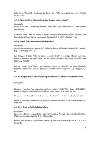 4
Celso Furto. Formação Econômica do Brasil. São Paulo: Companhia das Letras (Partes
selecionadas)
Aula X: Patrimonialismo e Coronelismo: duas faces da mesma moeda?
Bibliografia:
Victor Nunes Leal. Coronelismo, Enxada e Voto. São Paulo: Companhia das Letras (Partes
selecionadas)
Raymundo Faoro. 2001. Os Donos do Poder: formação do patronato político brasileiro. São
Paulo: Editora Globo. (Partes selecionadas: Capítulos 1, 3, 5, 13, 15 e Capítulo Final)
Aula XI: Brasil: uma sociedade em desenvolvimento
Bibliografia:
Alberto Guerreiro Ramos. A Redução Sociológica. (Partes selecionadas: Prefácio à 2ª. edição,
pags. 45 a 74; págs. 105 a 155)
Luiz de Aguiar da Costa Pinto. “As classes sociais no Brasil”. In Sociologia e Desenvolvimento:
temas e problemas de nosso tempo. Rio de Janeiro: Editora da Civilização Brasileira, 1973
[1962], pp. 213-257.
Luiz de Aguiar Costa Pinto. “Marginalidade, tensão e transição”. In Desenvolvimento
Econômico e Transição Social. Rio de Janeiro: Editora Civilização Brasileira, 1978 [1966], pp. 47-
68
Aula XII: Relações Raciais e Revolução Burguesa no Brasil – o olhar de Florestan Fernandes
Bibliografia:
Florestan Fernandes. “Cor e estrutura social em mudança”. In BASTIDE, Roger e FERNANDES,
Florestan. Brancos e negros em São Paulo. São Paulo: Global, 2008 [1955], pp. 91-153
Florestan Fernandes. A Revolução Burguesa no Brasil. (Partes selecionadas: Capítulos 6 e 7)
Florestan Fernandes. A integração do negro na sociedade de classes (vol.1). (Parte selecionada:
Capítulo 1)
Aula XIII: O Brasil na Periferia do Capitalismo
Bibliografia:
Fernando H. Cardoso. Dependência e desenvolvimento na América Latina (com Enzo Faletto).
(Partes selecionadas: Capítulos 2, 5, 6 e Conclusões)
Octavio Ianni. O colapso do populismo no Brasil. (Partes selecionadas: Capítulos 1, 2, 3, 5, 10 e
Conclusão)
 